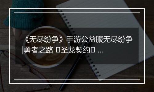 《无尽纷争》手游公益服无尽纷争|勇者之路 ⌈圣龙契约⌋ 血契圣龙，指尖召唤撕裂战场！