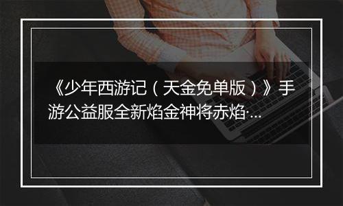 《少年西游记（天金免单版）》手游公益服全新焰金神将赤焰·哪吒情报抢先看！