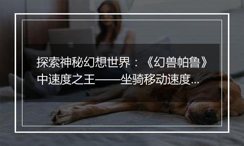 探索神秘幻想世界：《幻兽帕鲁》中速度之王——坐骑移动速度排行榜