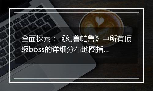 全面探索：《幻兽帕鲁》中所有顶级boss的详细分布地图指南