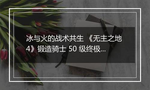 冰与火的战术共生 《无主之地 4》锻造骑士 50 级终极加点指南