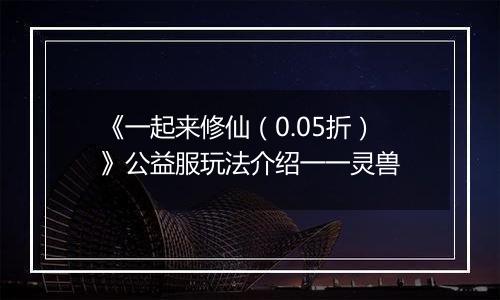 《一起来修仙（0.05折）》公益服玩法介绍一一灵兽