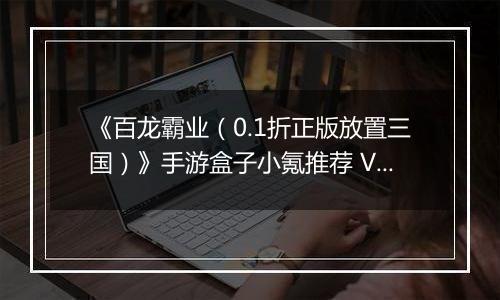 《百龙霸业（0.1折正版放置三国）》手游盒子小氪推荐 VIP快速升级玩法