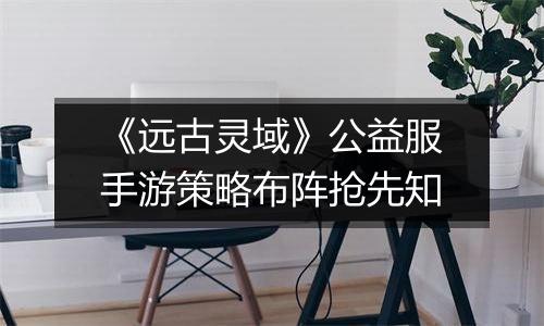 《远古灵域》公益服手游策略布阵抢先知