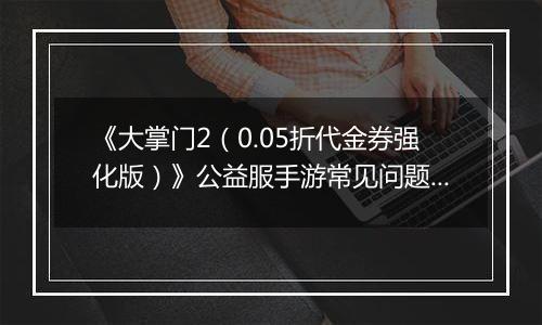 《大掌门2（0.05折代金券强化版）》公益服手游常见问题详细解答FAQ汇总