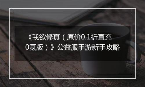 《我欲修真（原价0.1折直充0氪版）》公益服手游新手攻略