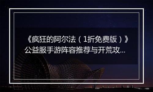 《疯狂的阿尔法（1折免费版）》公益服手游阵容推荐与开荒攻略：快速提升战力，轻松制霸新区！