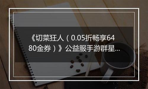 《切菜狂人（0.05折畅享6480金券）》公益服手游群星阵容推荐