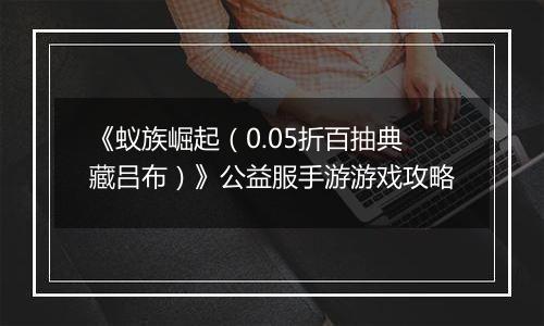 《蚁族崛起（0.05折百抽典藏吕布）》公益服手游游戏攻略