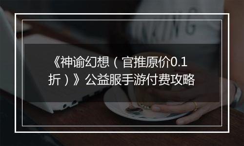 《神谕幻想（官推原价0.1折）》公益服手游付费攻略