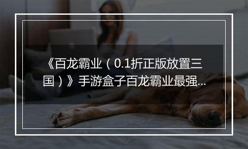 《百龙霸业（0.1折正版放置三国）》手游盒子百龙霸业最强武将排名攻略 哪些武将值得练