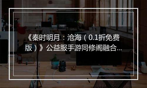 《秦时明月：沧海（0.1折免费版）》公益服手游同修阁融合技介绍