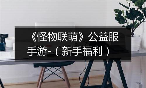 《怪物联萌》公益服手游-（新手福利）