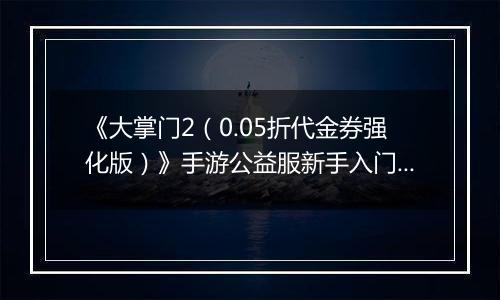 《大掌门2（0.05折代金券强化版）》手游公益服新手入门必读手册