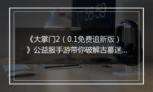 《大掌门2（0.1免费追新版）》公益服手游带你破解古墓迷云 攻略出炉