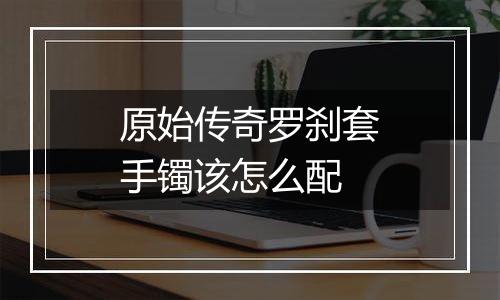 原始传奇罗刹套手镯该怎么配