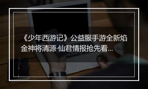 《少年西游记》公益服手游全新焰金神将清源·仙君情报抢先看！