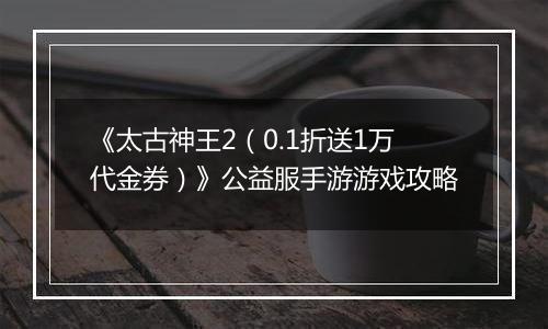 《太古神王2（0.1折送1万代金券）》公益服手游游戏攻略