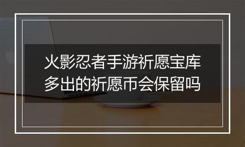 火影忍者手游祈愿宝库多出的祈愿币会保留吗