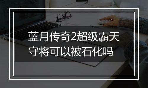 蓝月传奇2超级霸天守将可以被石化吗