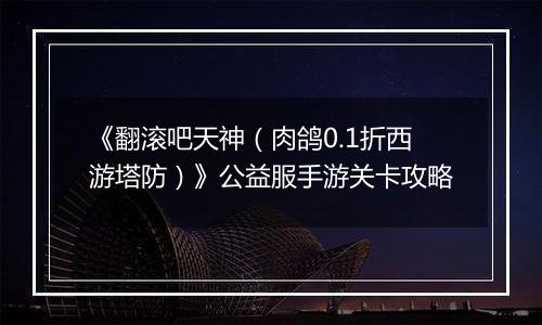 《翻滚吧天神（肉鸽0.1折西游塔防）》公益服手游关卡攻略