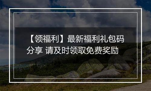 【领福利】最新福利礼包码分享 请及时领取免费奖励