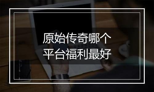 原始传奇哪个平台福利最好