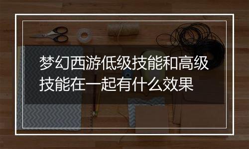 梦幻西游低级技能和高级技能在一起有什么效果