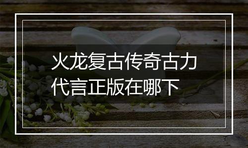 火龙复古传奇古力代言正版在哪下