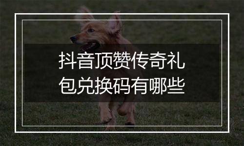 抖音顶赞传奇礼包兑换码有哪些