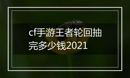 cf手游王者轮回抽完多少钱2021