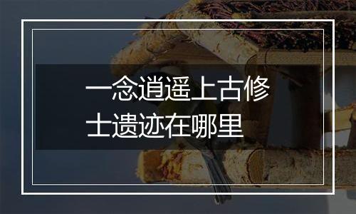 一念逍遥上古修士遗迹在哪里