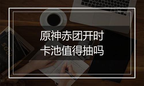 原神赤团开时卡池值得抽吗