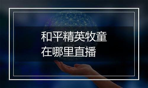 和平精英牧童在哪里直播