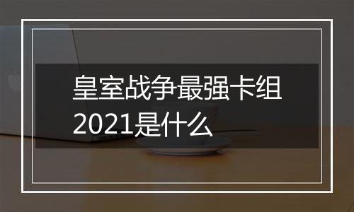 皇室战争最强卡组2021是什么