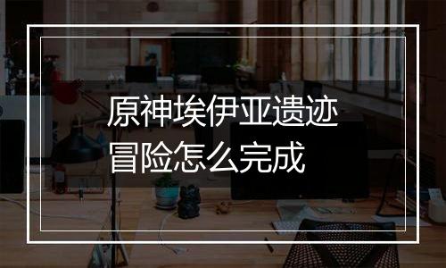 原神埃伊亚遗迹冒险怎么完成