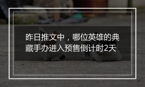 昨日推文中，哪位英雄的典藏手办进入预售倒计时2天