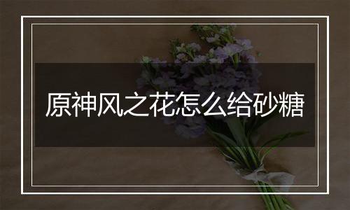 原神风之花怎么给砂糖