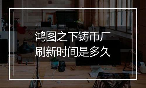 鸿图之下铸币厂刷新时间是多久