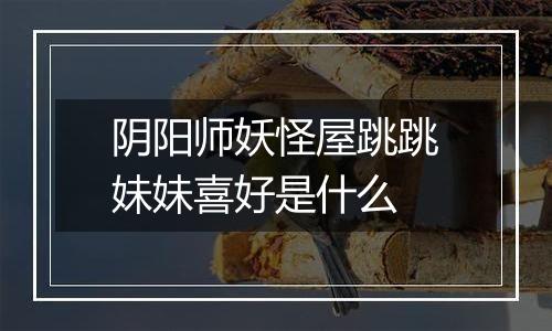 阴阳师妖怪屋跳跳妹妹喜好是什么