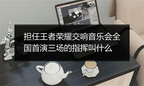 担任王者荣耀交响音乐会全国首演三场的指挥叫什么
