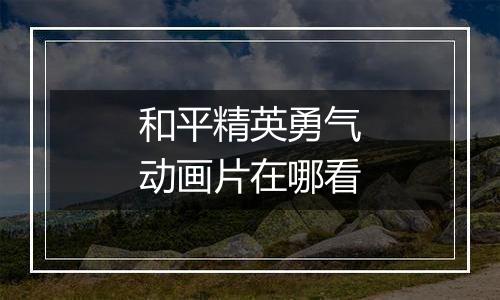 和平精英勇气动画片在哪看
