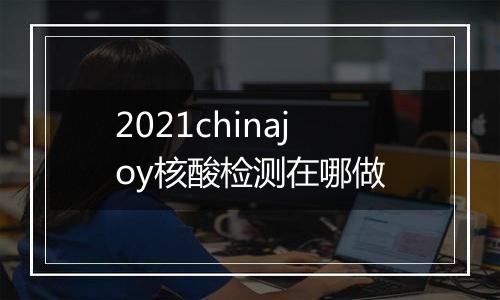 2021chinajoy核酸检测在哪做