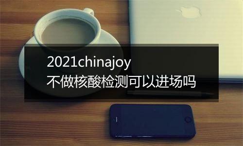 2021chinajoy不做核酸检测可以进场吗