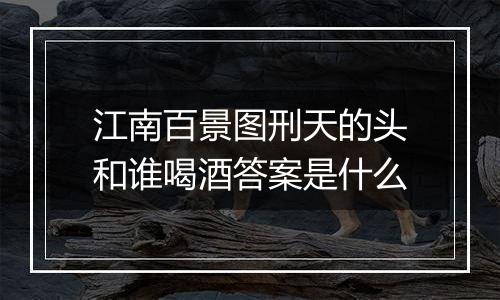 江南百景图刑天的头和谁喝酒答案是什么