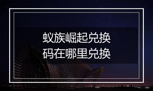 蚁族崛起兑换码在哪里兑换