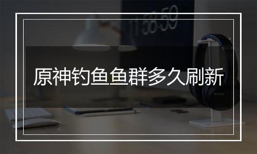 原神钓鱼鱼群多久刷新