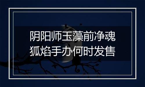 阴阳师玉藻前净魂狐焰手办何时发售