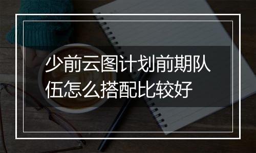 少前云图计划前期队伍怎么搭配比较好