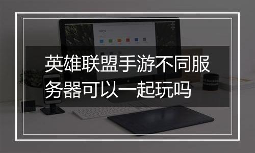 英雄联盟手游不同服务器可以一起玩吗